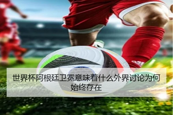 世界杯阿根廷卫冕意味着什么外界讨论为何始终存在